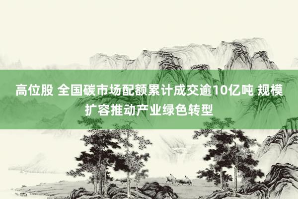 高位股 全国碳市场配额累计成交逾10亿吨 规模扩容推动产业绿色转型