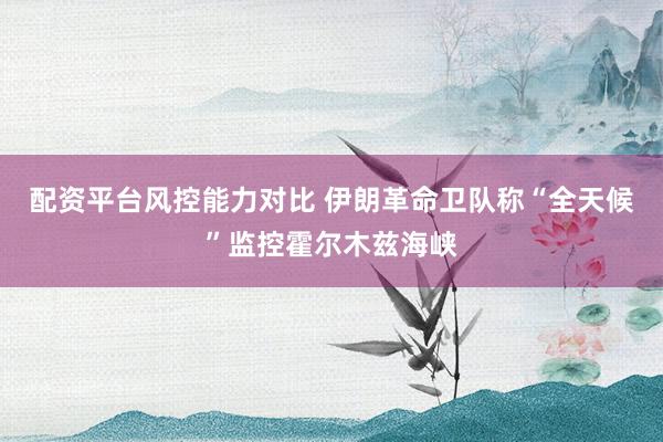 配资平台风控能力对比 伊朗革命卫队称“全天候”监控霍尔木兹海峡