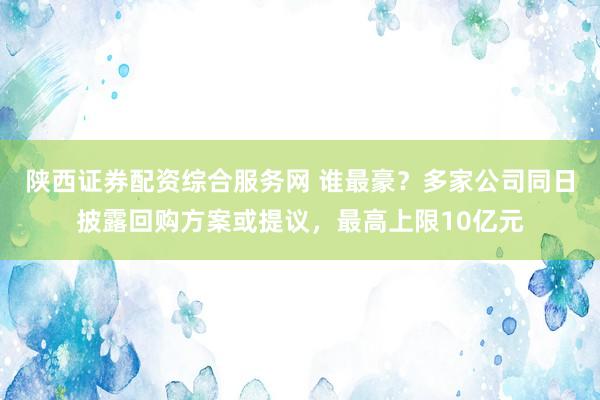 陕西证券配资综合服务网 谁最豪？多家公司同日披露回购方案或提议，最高上限10亿元