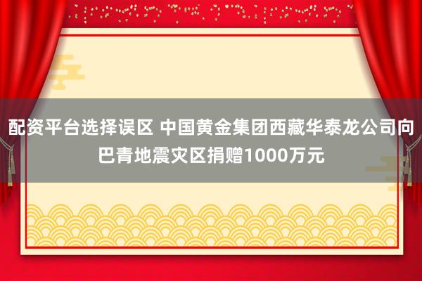 配资平台选择误区 中国黄金集团西藏华泰龙公司向巴青地震灾区捐赠1000万元