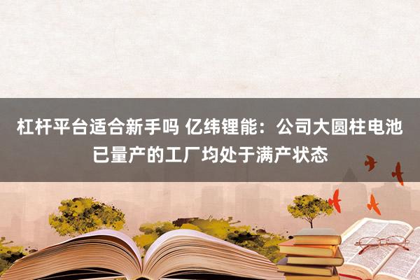 杠杆平台适合新手吗 亿纬锂能：公司大圆柱电池已量产的工厂均处于满产状态