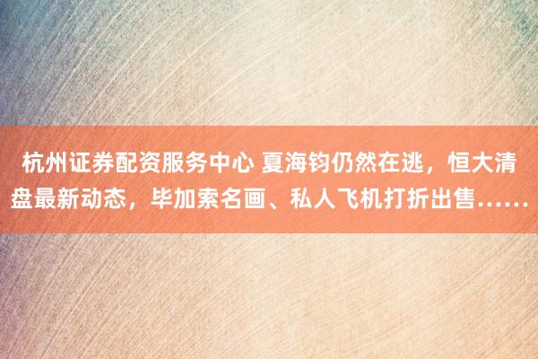 杭州证券配资服务中心 夏海钧仍然在逃，恒大清盘最新动态，毕加索名画、私人飞机打折出售……