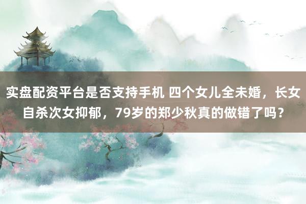 实盘配资平台是否支持手机 四个女儿全未婚，长女自杀次女抑郁，79岁的郑少秋真的做错了吗？