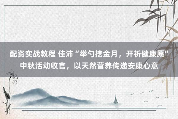 配资实战教程 佳沛“举勺挖金月，开祈健康愿”中秋活动收官，以天然营养传递安康心意