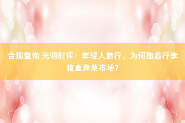 合规查询 光明时评：年轻人旅行，为何拖着行李箱直奔菜市场？