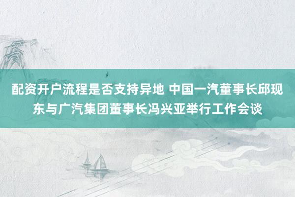 配资开户流程是否支持异地 中国一汽董事长邱现东与广汽集团董事长冯兴亚举行工作会谈