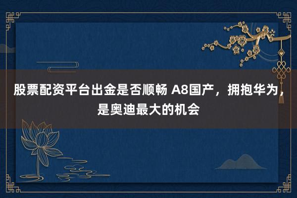 股票配资平台出金是否顺畅 A8国产，拥抱华为，是奥迪最大的机会