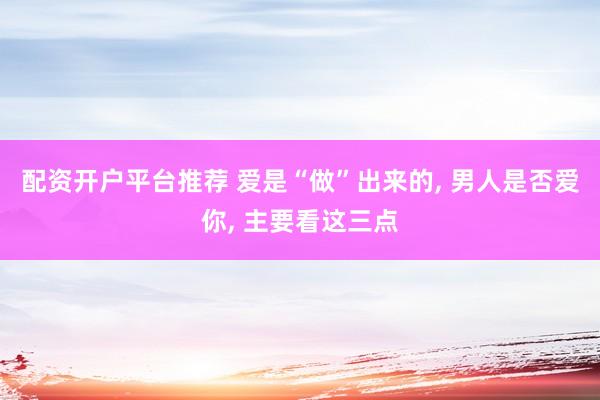 配资开户平台推荐 爱是“做”出来的, 男人是否爱你, 主要看这三点