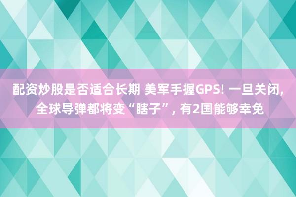 配资炒股是否适合长期 美军手握GPS! 一旦关闭, 全球导弹都将变“瞎子”, 有2国能够幸免