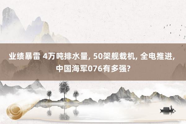 业绩暴雷 4万吨排水量, 50架舰载机, 全电推进, 中国海军076有多强?