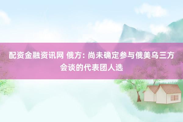 配资金融资讯网 俄方: 尚未确定参与俄美乌三方会谈的代表团人选