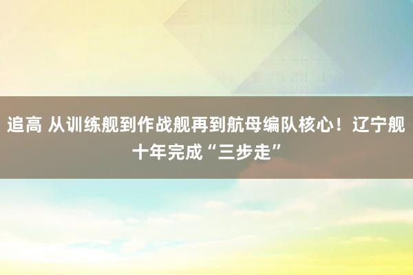 追高 从训练舰到作战舰再到航母编队核心！辽宁舰十年完成“三步走”