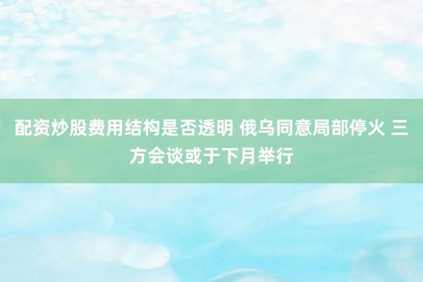 配资炒股费用结构是否透明 俄乌同意局部停火 三方会谈或于下月举行