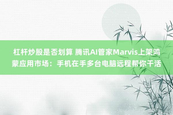 杠杆炒股是否划算 腾讯AI管家Marvis上架鸿蒙应用市场：手机在手多台电脑远程帮你干活