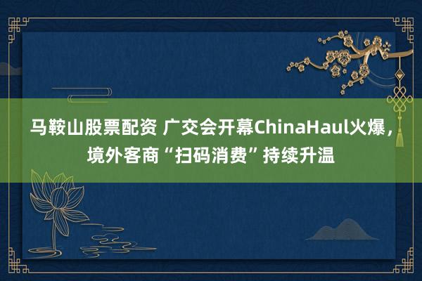 马鞍山股票配资 广交会开幕ChinaHaul火爆，境外客商“扫码消费”持续升温
