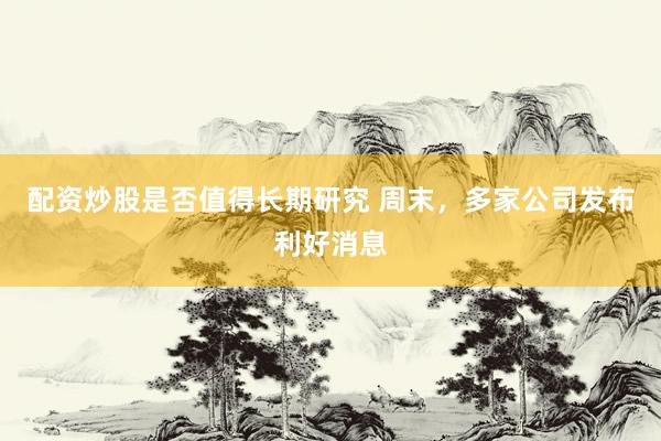 配资炒股是否值得长期研究 周末，多家公司发布利好消息