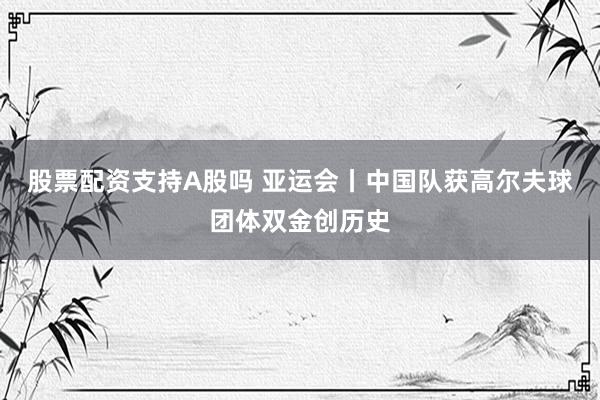 股票配资支持A股吗 亚运会丨中国队获高尔夫球团体双金创历史