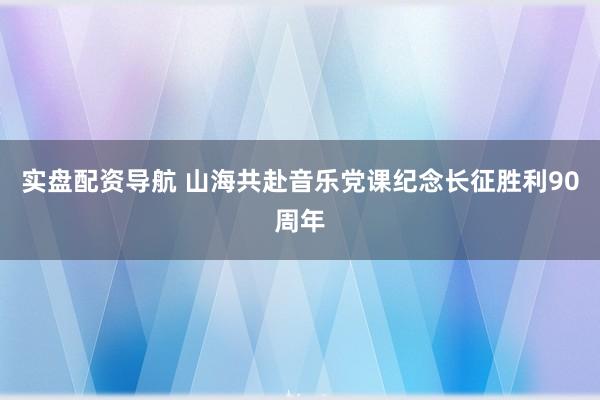 实盘配资导航 山海共赴音乐党课纪念长征胜利90周年